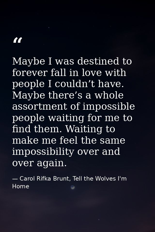 Maybe I was destined to forever fall in love with people I couldn’t have. Maybe there’s a whole assortment of impossible — Carol Rifka Brunt, Tell the Wolves I'm Home