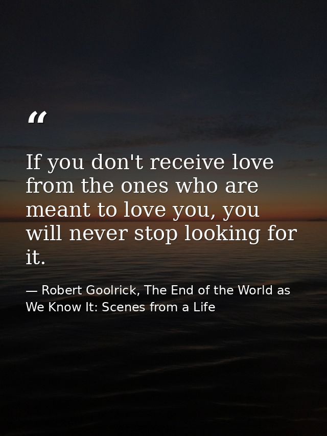 If you don't receive love from the ones who are meant to love you, you will never stop looking for it. — Robert Goolrick, The End of the World as We Know It: Scenes from a Life