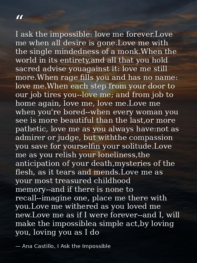 I ask the impossible: love me forever.Love me when all desire is gone.Love me with the single mindedness of a monk.When  — Ana Castillo, I Ask the Impossible