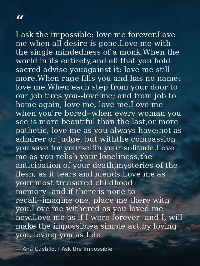 I ask the impossible: love me forever.Love me when all desire is gone.Love me with the single mindedness of a monk.When  — Ana Castillo, I Ask the Impossible