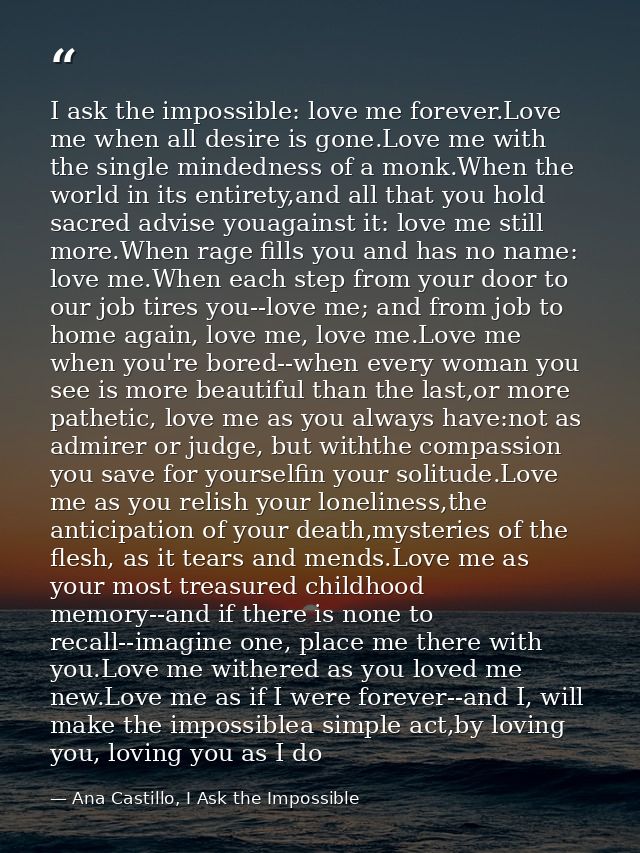 I ask the impossible: love me forever.Love me when all desire is gone.Love me with the single mindedness of a monk.When  — Ana Castillo, I Ask the Impossible