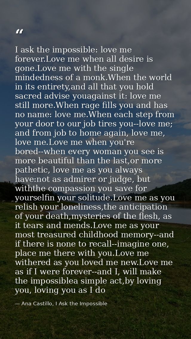 I ask the impossible: love me forever.Love me when all desire is gone.Love me with the single mindedness of a monk.When  — Ana Castillo, I Ask the Impossible