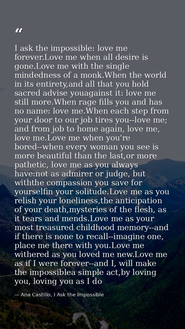 I ask the impossible: love me forever.Love me when all desire is gone.Love me with the single mindedness of a monk.When  — Ana Castillo, I Ask the Impossible