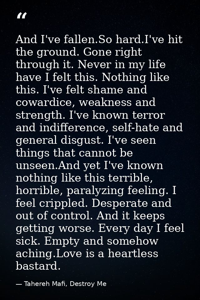 And I've fallen.So hard.I've hit the ground. Gone right through it. Never in my life have I felt this. Nothing like this — Tahereh Mafi, Destroy Me