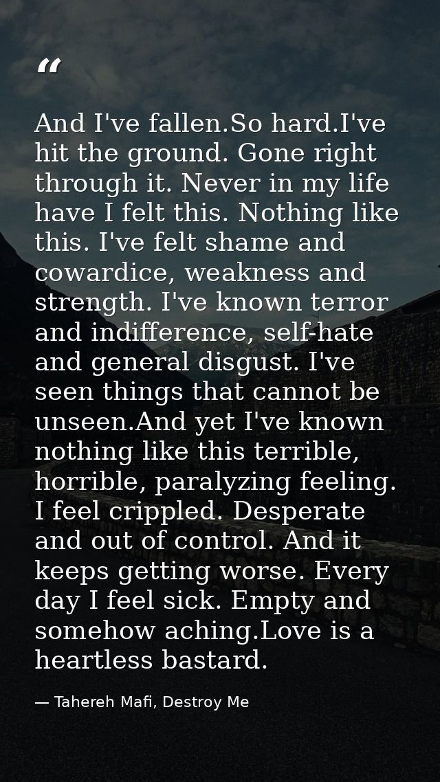 And I've fallen.So hard.I've hit the ground. Gone right through it. Never in my life have I felt this. Nothing like this — Tahereh Mafi, Destroy Me