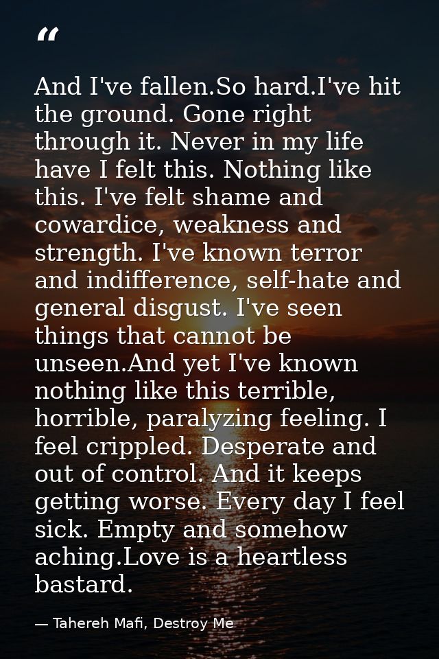 And I've fallen.So hard.I've hit the ground. Gone right through it. Never in my life have I felt this. Nothing like this — Tahereh Mafi, Destroy Me