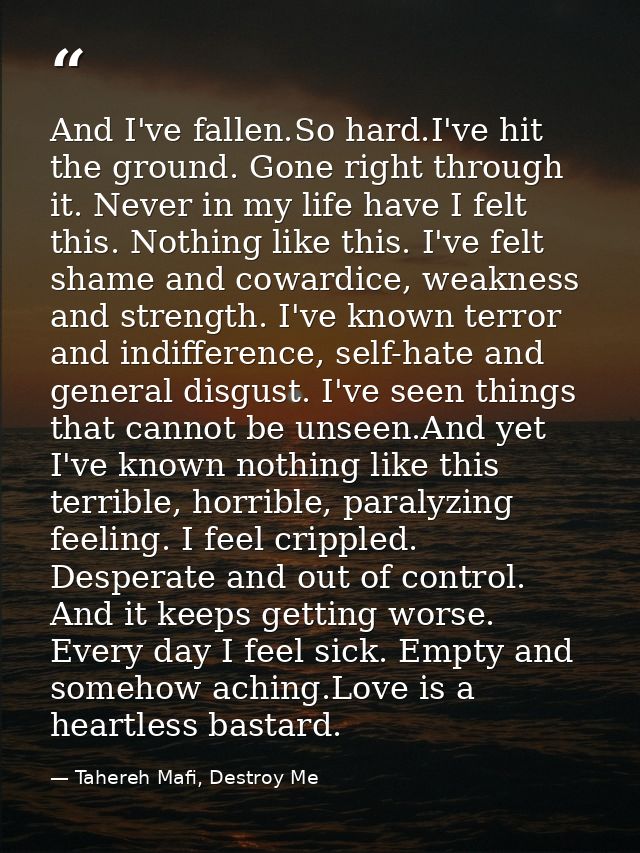 And I've fallen.So hard.I've hit the ground. Gone right through it. Never in my life have I felt this. Nothing like this — Tahereh Mafi, Destroy Me