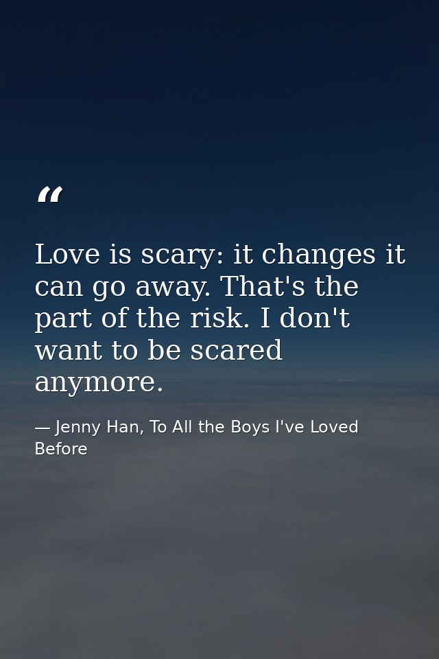 Love is scary: it changes it can go away. That's the part of the risk. I don't want to be scared anymore. — Jenny Han, To All the Boys I've Loved Before