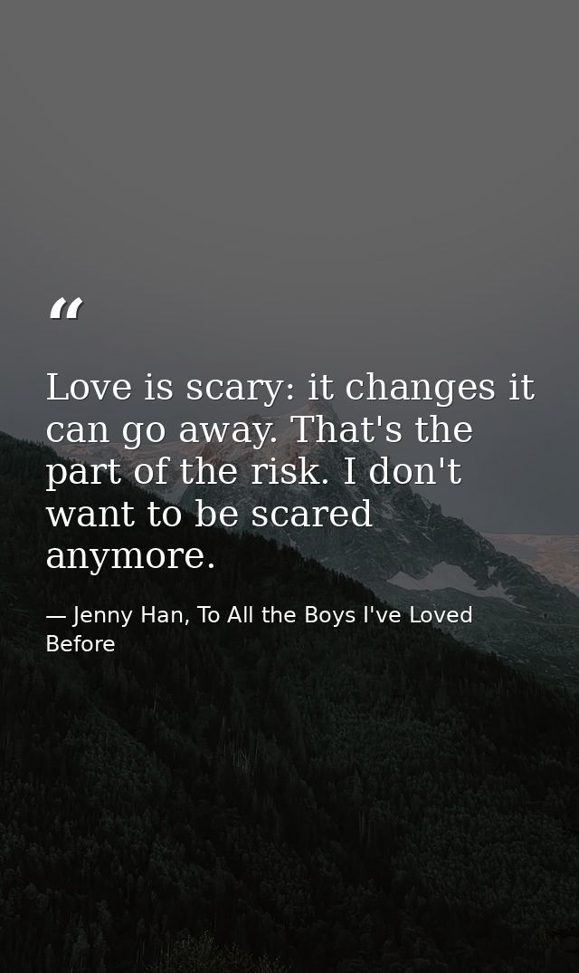 Love is scary: it changes it can go away. That's the part of the risk. I don't want to be scared anymore. — Jenny Han, To All the Boys I've Loved Before