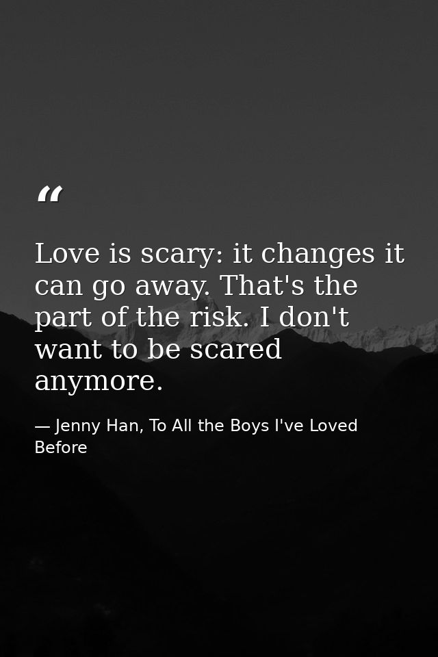 Love is scary: it changes it can go away. That's the part of the risk. I don't want to be scared anymore. — Jenny Han, To All the Boys I've Loved Before