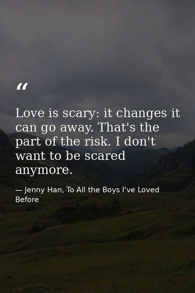 Love is scary: it changes it can go away. That's the part of the risk. I don't want to be scared anymore. — Jenny Han, To All the Boys I've Loved Before