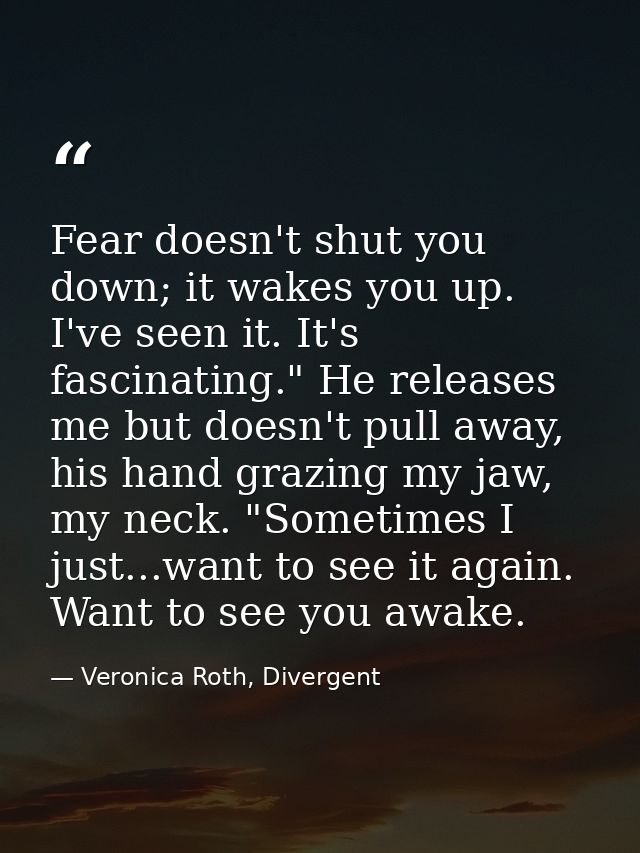 Fear doesn't shut you down; it wakes you up. I've seen it. It's fascinating." He releases me but doesn't pull away, his  — Veronica Roth, Divergent