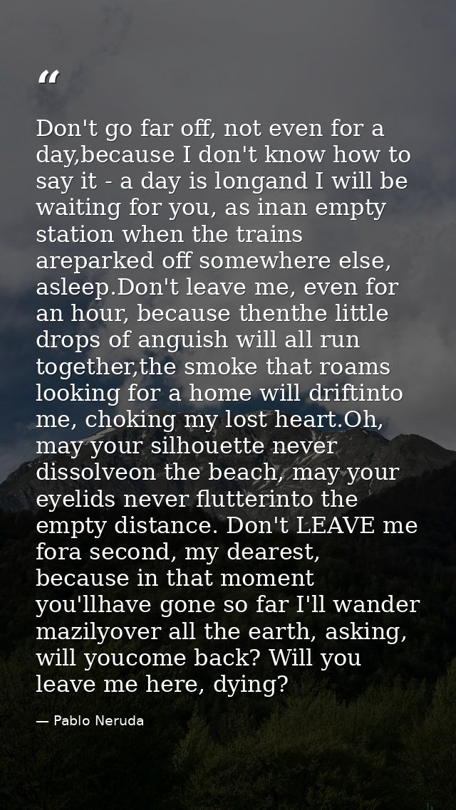 Don't go far off, not even for a day,because I don't know how to say it - a day is longand I will be waiting for you, as — Pablo Neruda