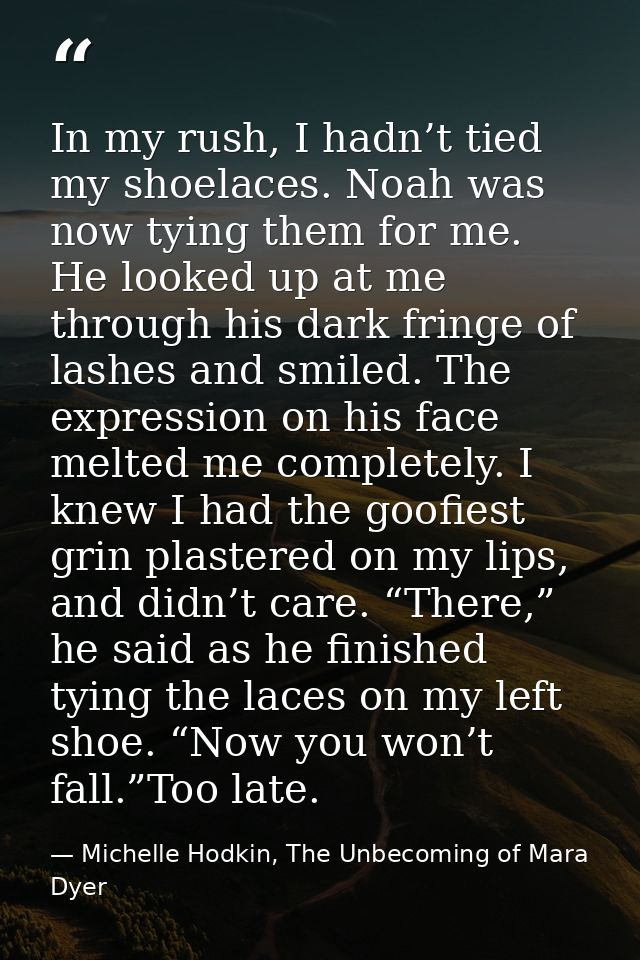 In my rush, I hadn’t tied my shoelaces. Noah was now tying them for me. He looked up at me through his dark fringe of la — Michelle Hodkin, The Unbecoming of Mara Dyer