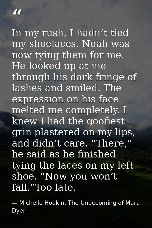In my rush, I hadn’t tied my shoelaces. Noah was now tying them for me. He looked up at me through his dark fringe of la — Michelle Hodkin, The Unbecoming of Mara Dyer