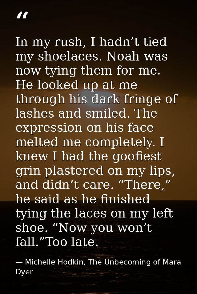 In my rush, I hadn’t tied my shoelaces. Noah was now tying them for me. He looked up at me through his dark fringe of la — Michelle Hodkin, The Unbecoming of Mara Dyer