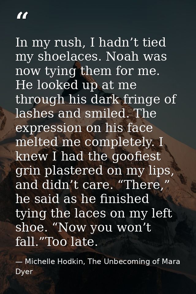 In my rush, I hadn’t tied my shoelaces. Noah was now tying them for me. He looked up at me through his dark fringe of la — Michelle Hodkin, The Unbecoming of Mara Dyer