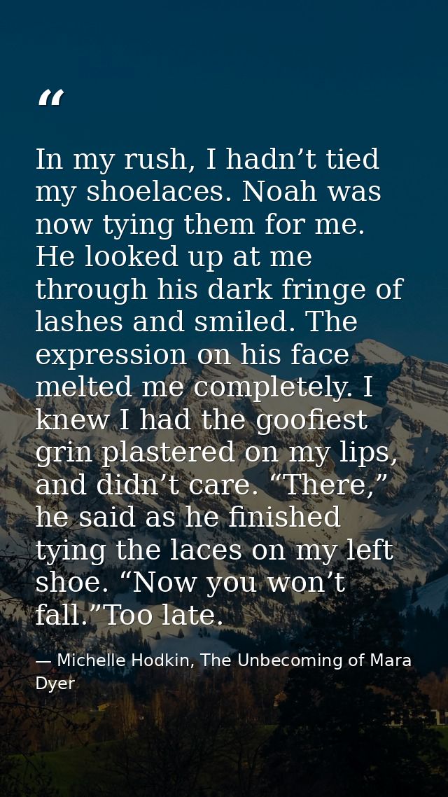 In my rush, I hadn’t tied my shoelaces. Noah was now tying them for me. He looked up at me through his dark fringe of la — Michelle Hodkin, The Unbecoming of Mara Dyer