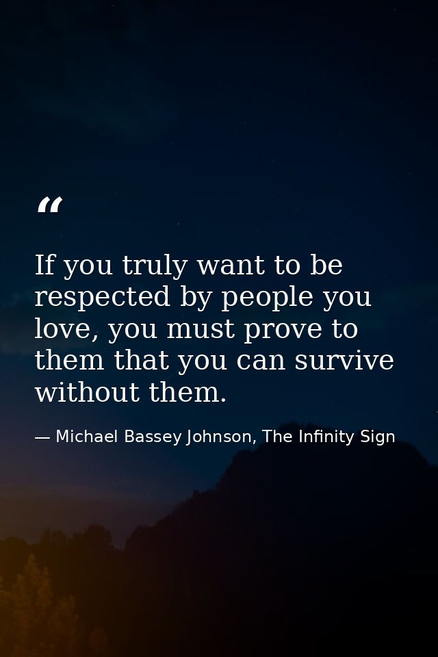 If you truly want to be respected by people you love, you must prove to them that you can survive without them. — Michael Bassey Johnson, The Infinity Sign