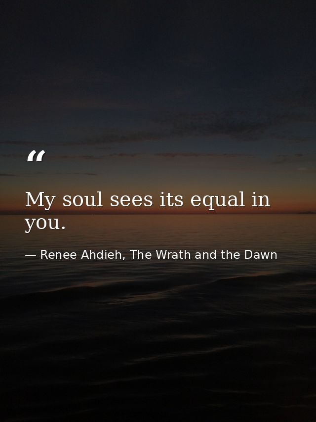 My soul sees its equal in you. — Renee Ahdieh, The Wrath and the Dawn