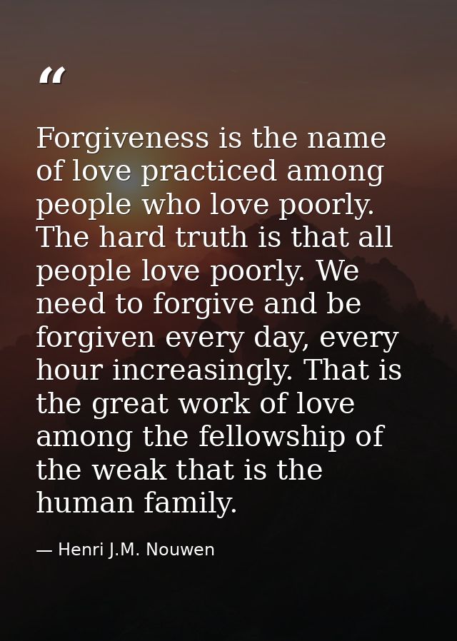 Forgiveness is the name of love practiced among people who love poorly. The hard truth is that all people love poorly. W — Henri J.M. Nouwen