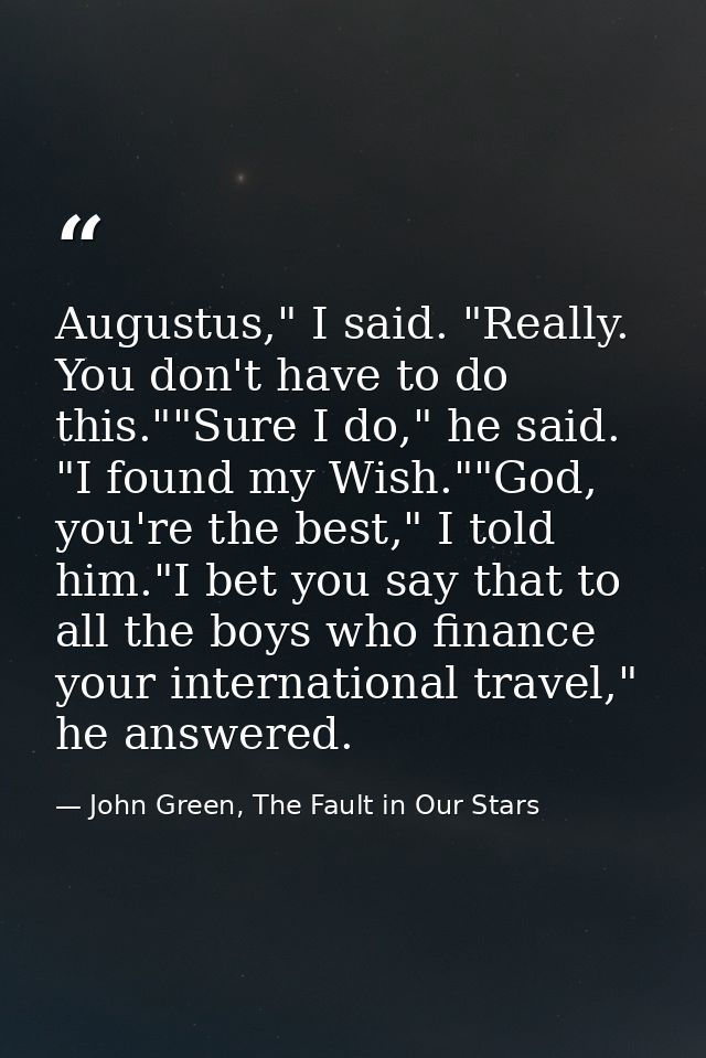 Augustus," I said. "Really. You don't have to do this.""Sure I do," he said. "I found my Wish.""God, you're the best," I — John Green, The Fault in Our Stars