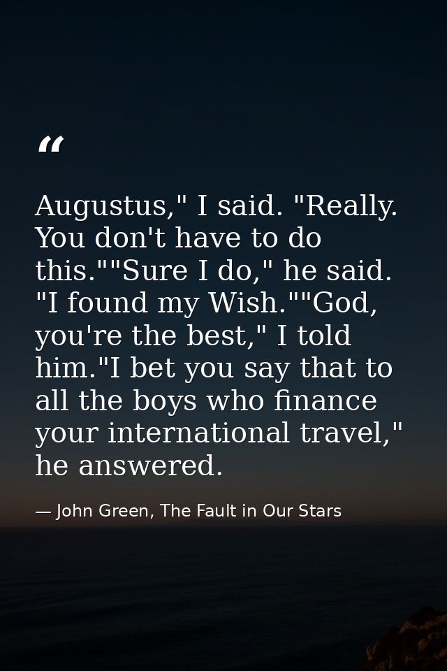 Augustus," I said. "Really. You don't have to do this.""Sure I do," he said. "I found my Wish.""God, you're the best," I — John Green, The Fault in Our Stars
