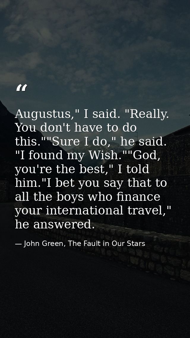 Augustus," I said. "Really. You don't have to do this.""Sure I do," he said. "I found my Wish.""God, you're the best," I — John Green, The Fault in Our Stars