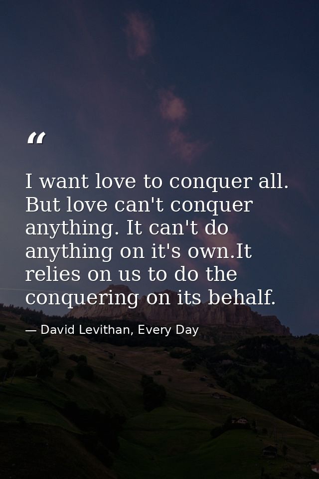 I want love to conquer all. But love can't conquer anything. It can't do anything on it's own.It relies on us to do the  — David Levithan, Every Day