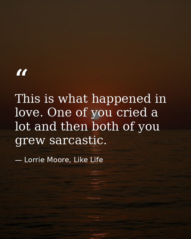 This is what happened in love. One of you cried a lot and then both of you grew sarcastic. — Lorrie Moore, Like Life