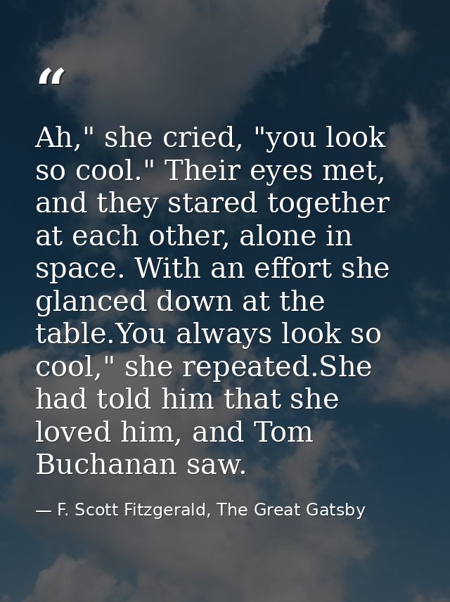 Ah," she cried, "you look so cool." Their eyes met, and they stared together at each other, alone in space. With an effo — F. Scott Fitzgerald, The Great Gatsby