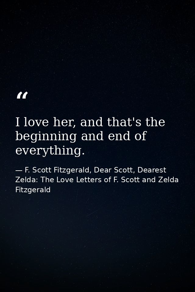 I love her, and that's the beginning and end of everything. — F. Scott Fitzgerald, Dear Scott, Dearest Zelda: The Love Letters of F. Scott and Zelda Fitzgerald