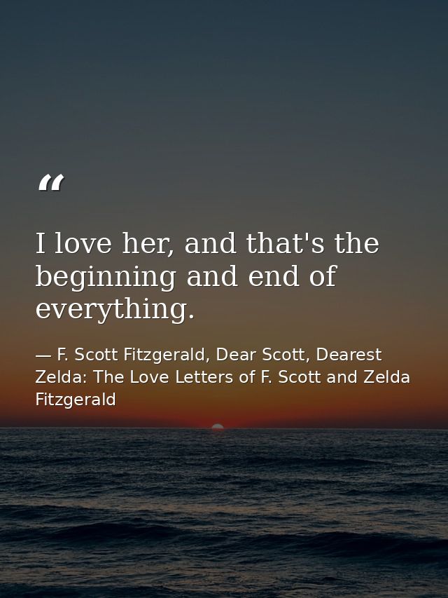 I love her, and that's the beginning and end of everything. — F. Scott Fitzgerald, Dear Scott, Dearest Zelda: The Love Letters of F. Scott and Zelda Fitzgerald