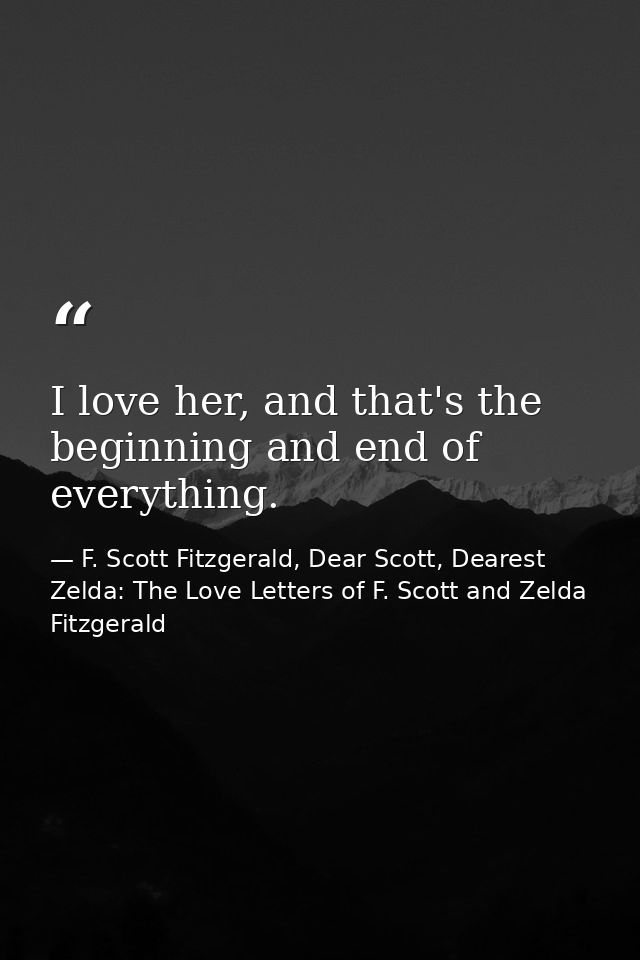 I love her, and that's the beginning and end of everything. — F. Scott Fitzgerald, Dear Scott, Dearest Zelda: The Love Letters of F. Scott and Zelda Fitzgerald