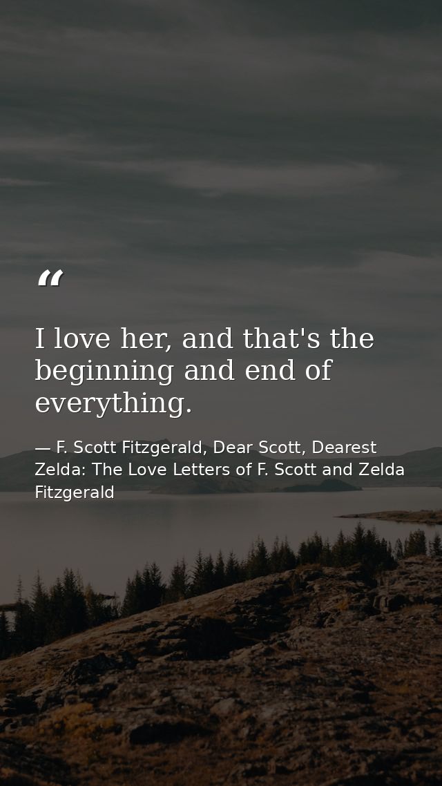 I love her, and that's the beginning and end of everything. — F. Scott Fitzgerald, Dear Scott, Dearest Zelda: The Love Letters of F. Scott and Zelda Fitzgerald