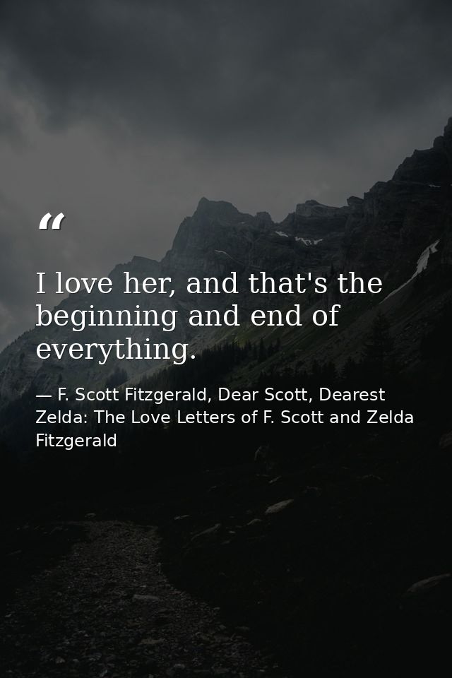 I love her, and that's the beginning and end of everything. — F. Scott Fitzgerald, Dear Scott, Dearest Zelda: The Love Letters of F. Scott and Zelda Fitzgerald