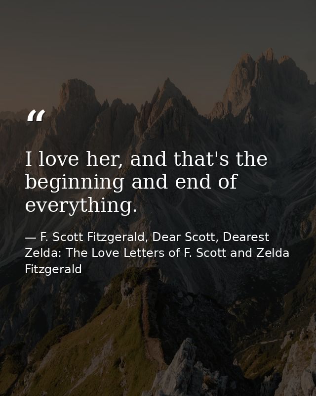I love her, and that's the beginning and end of everything. — F. Scott Fitzgerald, Dear Scott, Dearest Zelda: The Love Letters of F. Scott and Zelda Fitzgerald
