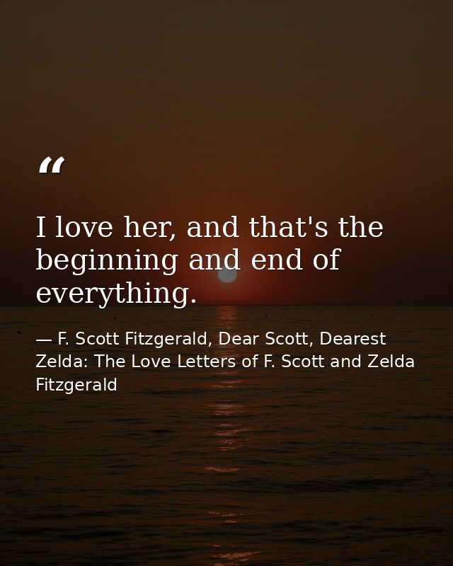 I love her, and that's the beginning and end of everything. — F. Scott Fitzgerald, Dear Scott, Dearest Zelda: The Love Letters of F. Scott and Zelda Fitzgerald