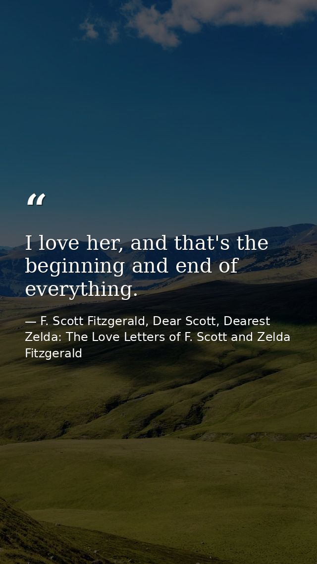 I love her, and that's the beginning and end of everything. — F. Scott Fitzgerald, Dear Scott, Dearest Zelda: The Love Letters of F. Scott and Zelda Fitzgerald