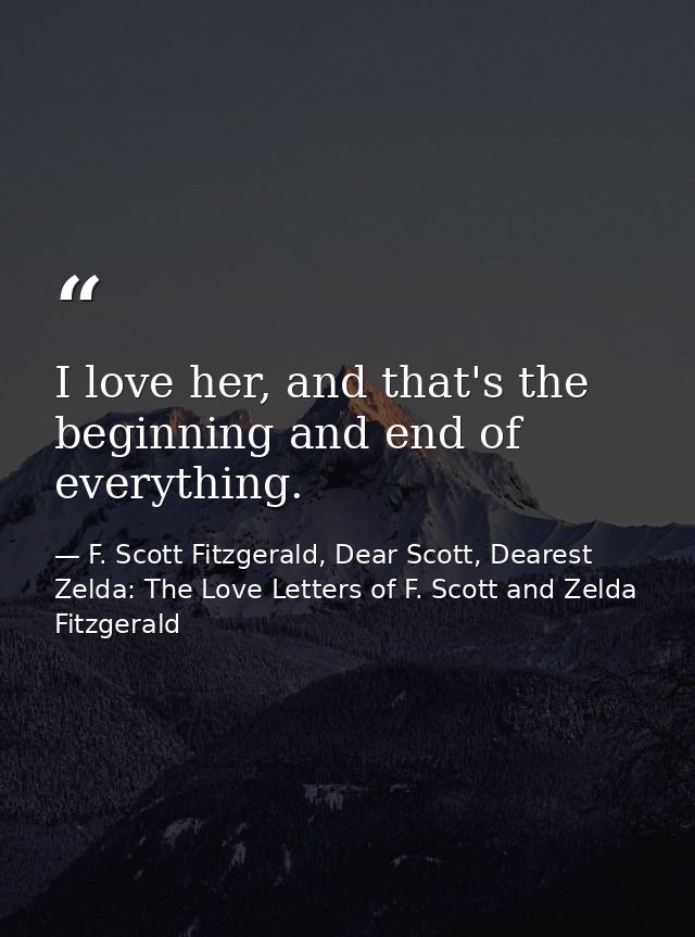I love her, and that's the beginning and end of everything. — F. Scott Fitzgerald, Dear Scott, Dearest Zelda: The Love Letters of F. Scott and Zelda Fitzgerald