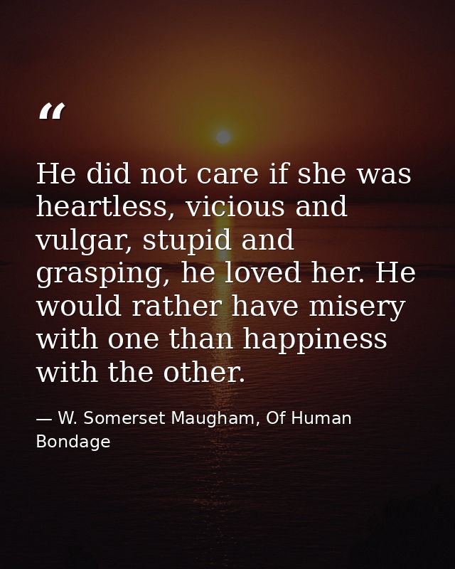 He did not care if she was heartless, vicious and vulgar, stupid and grasping, he loved her. He would rather have misery — W. Somerset Maugham, Of Human Bondage