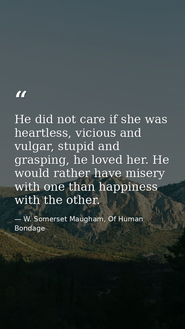 He did not care if she was heartless, vicious and vulgar, stupid and grasping, he loved her. He would rather have misery — W. Somerset Maugham, Of Human Bondage