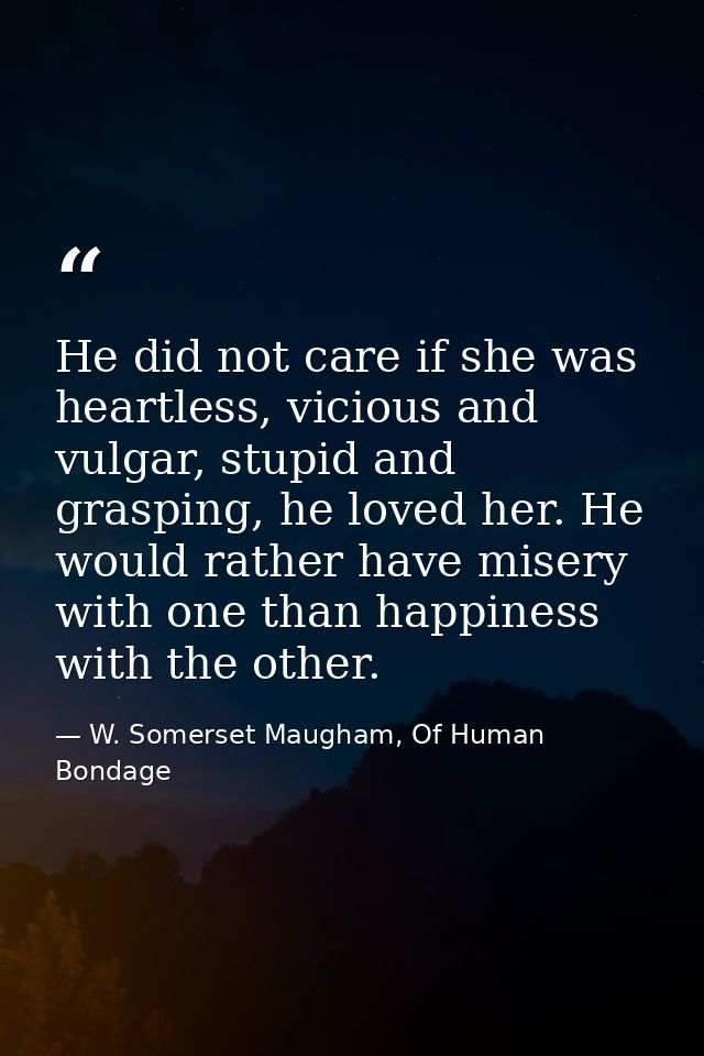 He did not care if she was heartless, vicious and vulgar, stupid and grasping, he loved her. He would rather have misery — W. Somerset Maugham, Of Human Bondage