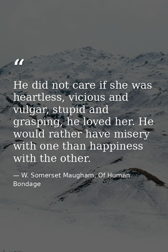 He did not care if she was heartless, vicious and vulgar, stupid and grasping, he loved her. He would rather have misery — W. Somerset Maugham, Of Human Bondage