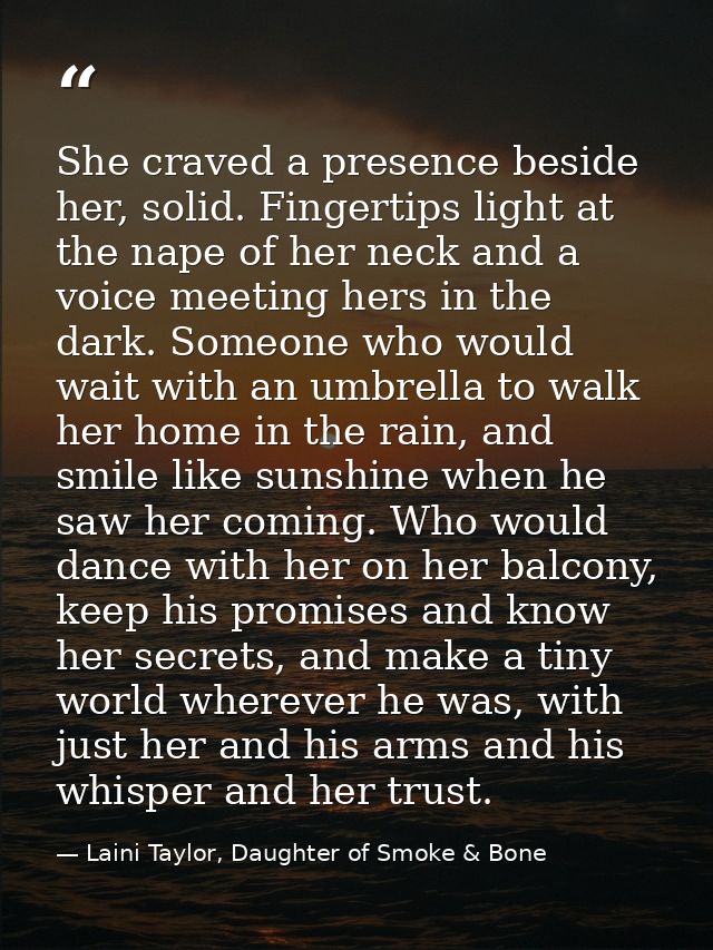 She craved a presence beside her, solid. Fingertips light at the nape of her neck and a voice meeting hers in the dark.  — Laini Taylor, Daughter of Smoke & Bone