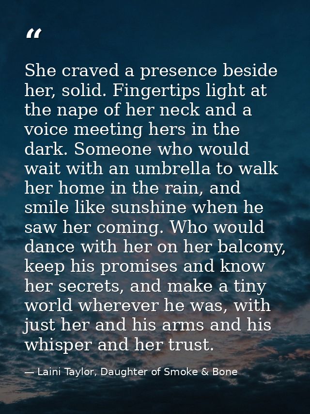 She craved a presence beside her, solid. Fingertips light at the nape of her neck and a voice meeting hers in the dark.  — Laini Taylor, Daughter of Smoke & Bone