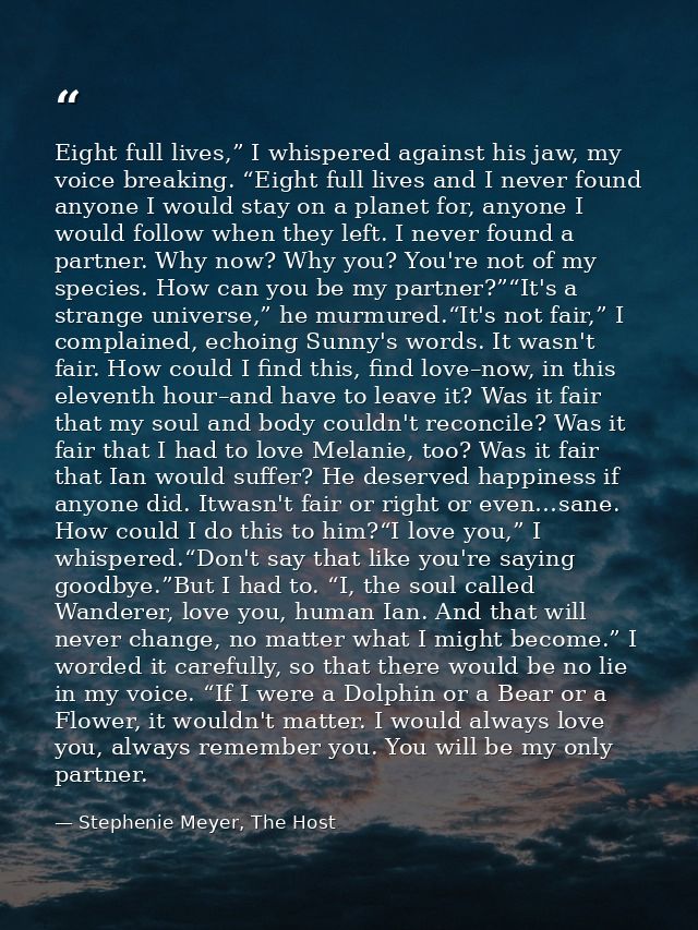 Eight full lives,” I whispered against his jaw, my voice breaking. “Eight full lives and I never found anyone I would st — Stephenie Meyer, The Host