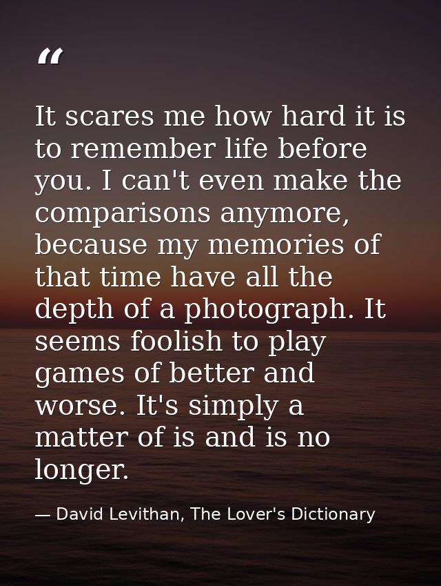 It scares me how hard it is to remember life before you. I can't even make the comparisons anymore, because my memories  — David Levithan, The Lover's Dictionary