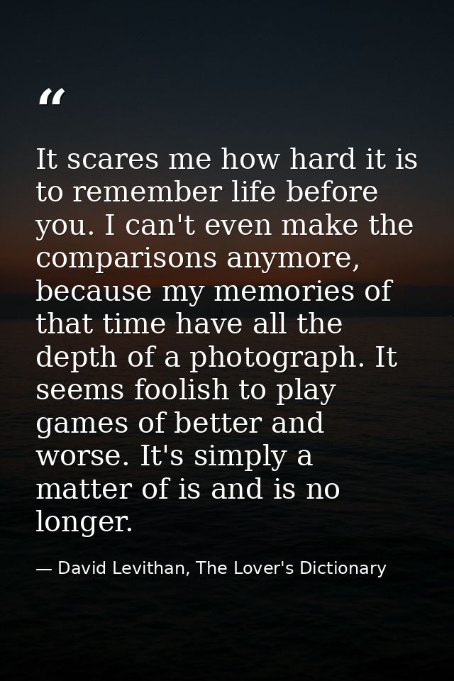 It scares me how hard it is to remember life before you. I can't even make the comparisons anymore, because my memories  — David Levithan, The Lover's Dictionary
