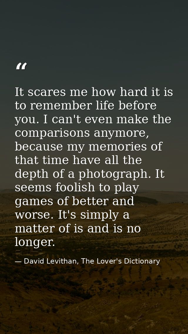 It scares me how hard it is to remember life before you. I can't even make the comparisons anymore, because my memories  — David Levithan, The Lover's Dictionary